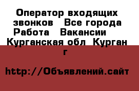  Оператор входящих звонков - Все города Работа » Вакансии   . Курганская обл.,Курган г.